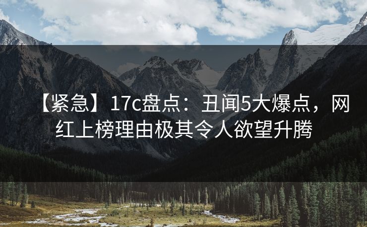 【紧急】17c盘点：丑闻5大爆点，网红上榜理由极其令人欲望升腾