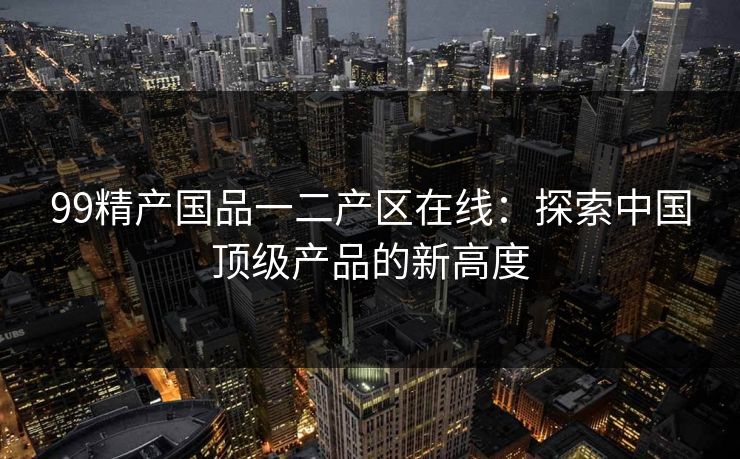 99精产国品一二产区在线：探索中国顶级产品的新高度