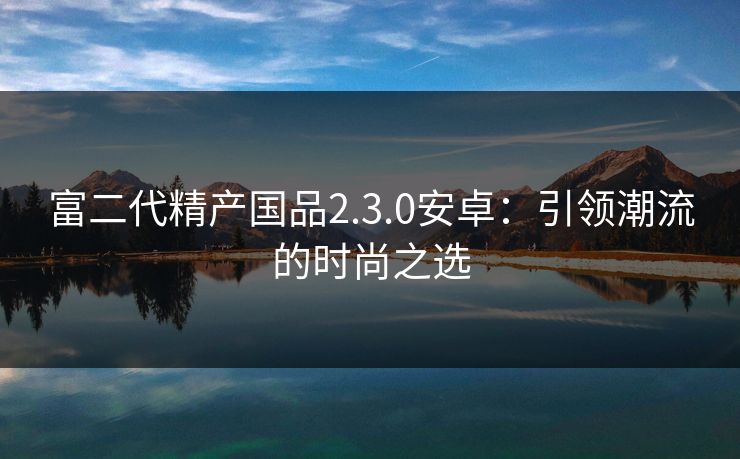 富二代精产国品2.3.0安卓:引领潮流的时尚之选