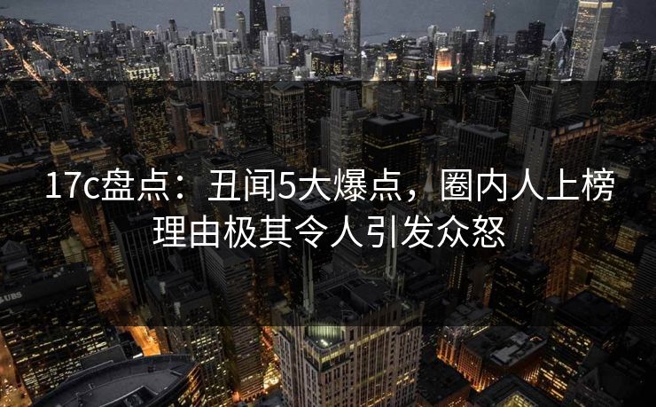 17c盘点：丑闻5大爆点，圈内人上榜理由极其令人引发众怒