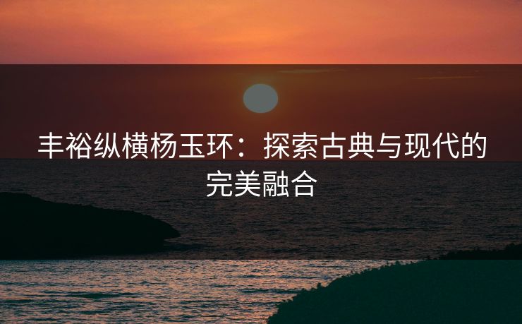 丰裕纵横杨玉环：探索古典与现代的完美融合