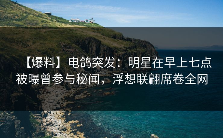 【爆料】电鸽突发：明星在早上七点被曝曾参与秘闻，浮想联翩席卷全网