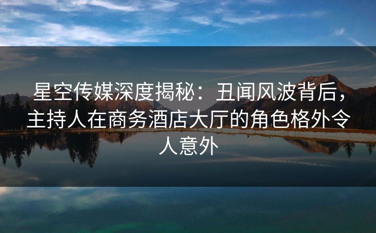 星空传媒深度揭秘:丑闻风波背后,主持人在商务酒店大厅的角色格外令人意外 星空传媒深度揭秘:丑闻风波背后,主持人在商务酒店大厅的角色格外令人意外