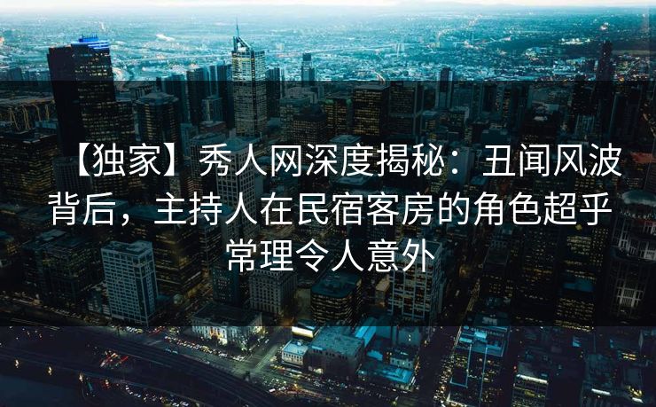 【独家】秀人网深度揭秘:丑闻风波背后,主持人在民宿客房的角色超乎常理令人意外 【独家】秀人网深度揭秘:丑闻风波背后,主持人在民宿客房的角色超乎常理令人意外