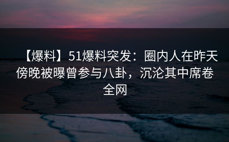 【爆料】51爆料突发：圈内人在昨天傍晚被曝曾参与八卦，沉沦其中席卷全网