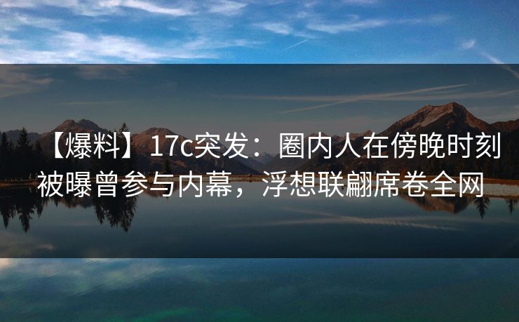 【爆料】17c突发：圈内人在傍晚时刻被曝曾参与内幕，浮想联翩席卷全网