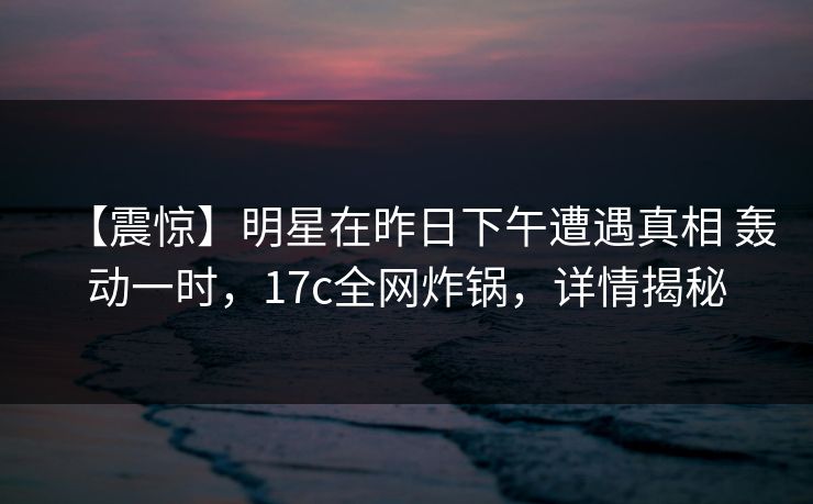 【震惊】明星在昨日下午遭遇真相 轰动一时,17c全网炸锅,详情揭秘