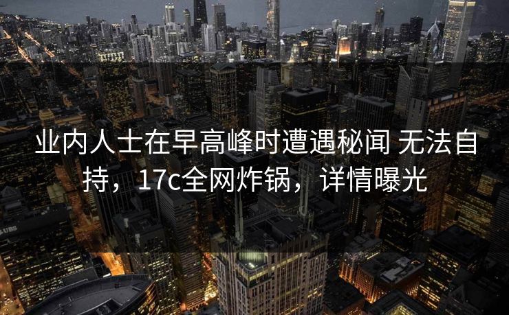 业内人士在早高峰时遭遇秘闻 无法自持,17c全网炸锅,详情曝光