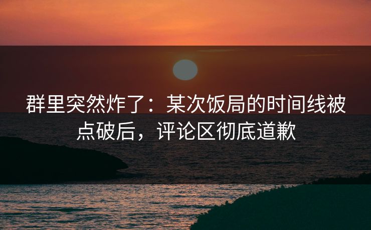 群里突然炸了：某次饭局的时间线被点破后，评论区彻底道歉