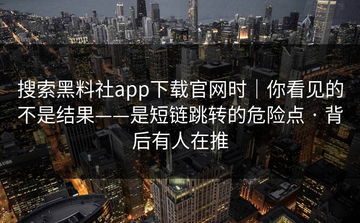 搜索黑料社app下载官网时|你看见的不是结果——是短链跳转的危险点 · 背后有人在推