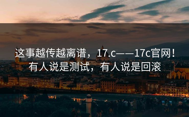 这事越传越离谱,17.c——17c官网!有人说是测试,有人说是回滚