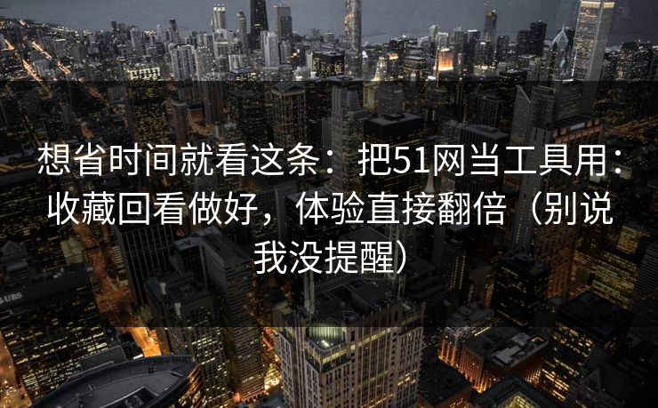 想省时间就看这条：把51网当工具用：收藏回看做好，体验直接翻倍（别说我没提醒）