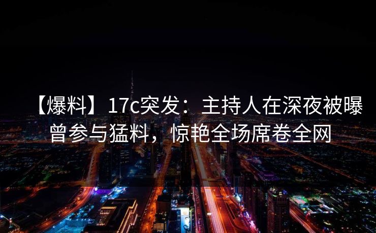 【爆料】17c突发：主持人在深夜被曝曾参与猛料，惊艳全场席卷全网