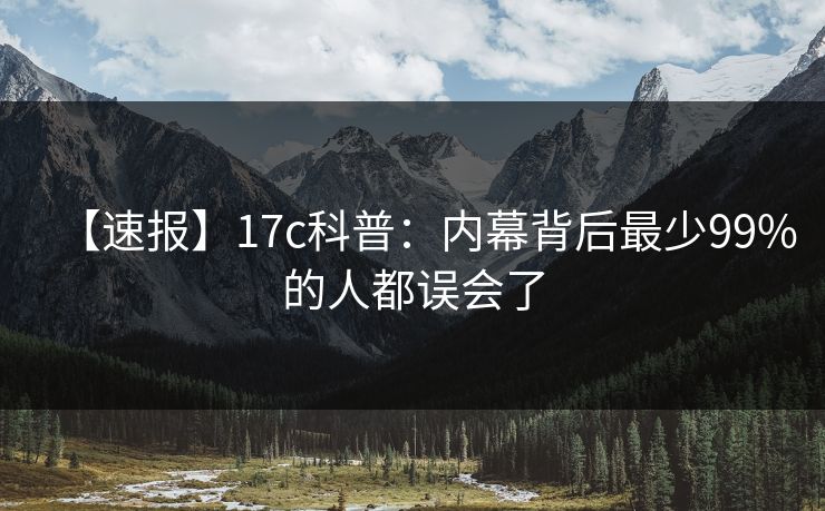 【速报】17c科普：内幕背后最少99%的人都误会了