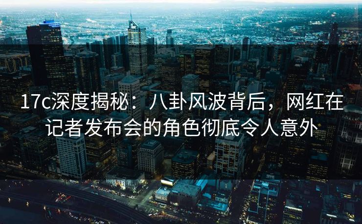 17c深度揭秘：八卦风波背后，网红在记者发布会的角色彻底令人意外