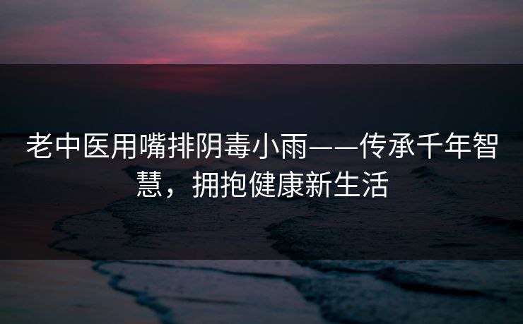 老中医用嘴排阴毒小雨——传承千年智慧，拥抱健康新生活