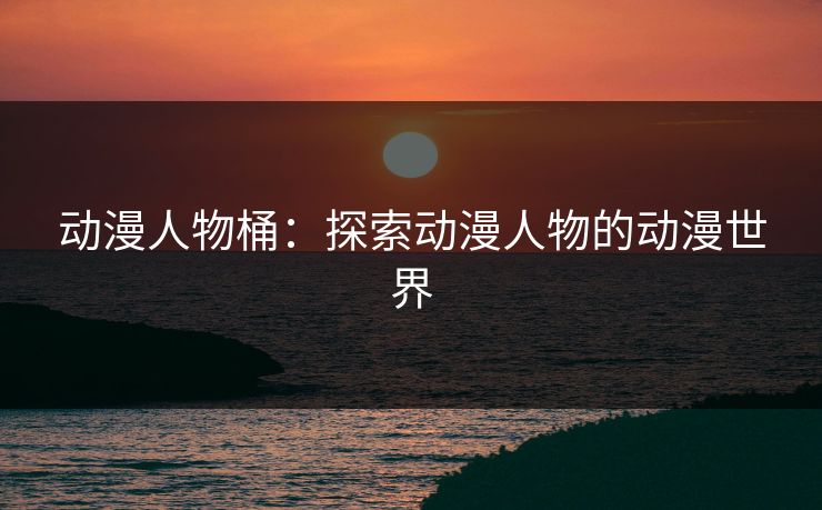 动漫人物桶：探索动漫人物的动漫世界