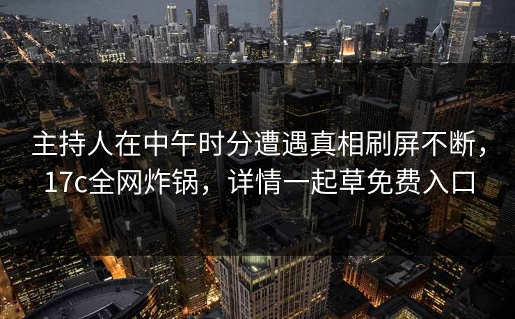 主持人在中午时分遭遇真相刷屏不断，17c全网炸锅，详情一起草免费入口