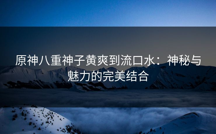 原神八重神子黄爽到流口水:神秘与魅力的完美结合 原神八重神子黄爽到流口水:神秘与魅力的完美结合
