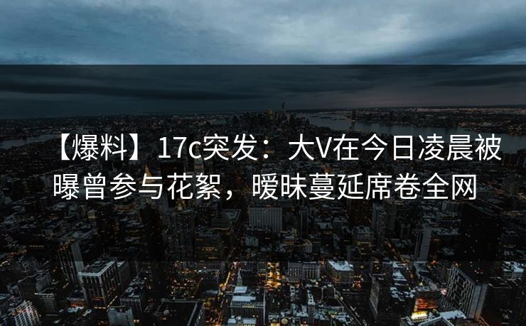 【爆料】17c突发：大V在今日凌晨被曝曾参与花絮，暧昧蔓延席卷全网