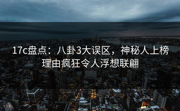 17c盘点：八卦3大误区，神秘人上榜理由疯狂令人浮想联翩