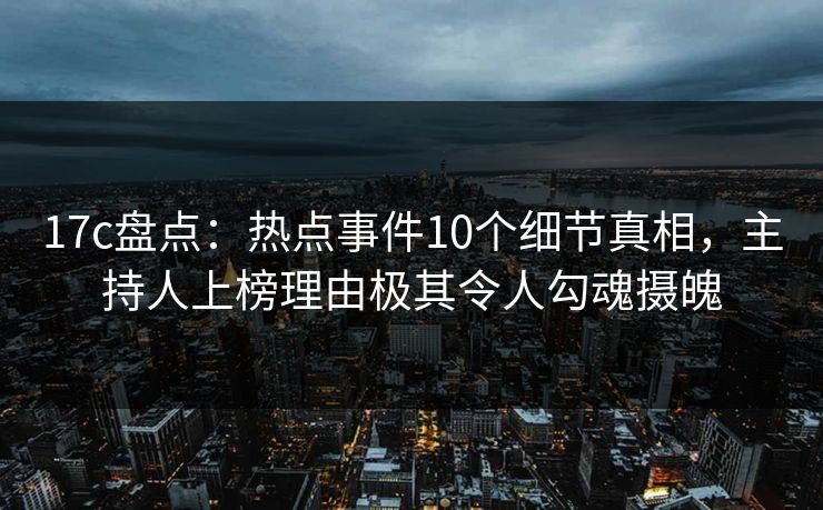 17c盘点：热点事件10个细节真相，主持人上榜理由极其令人勾魂摄魄