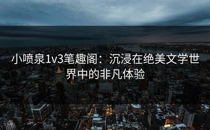 小喷泉1v3笔趣阁：沉浸在绝美文学世界中的非凡体验