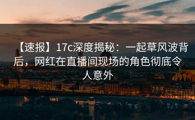 【速报】17c深度揭秘：一起草风波背后，网红在直播间现场的角色彻底令人意外