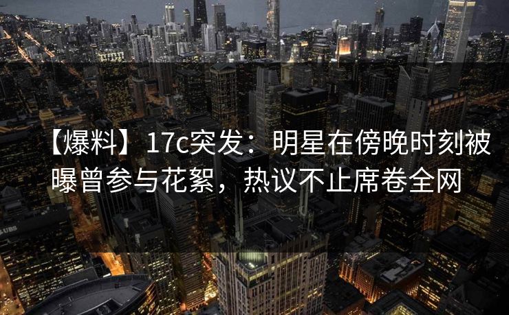 【爆料】17c突发:明星在傍晚时刻被曝曾参与花絮,热议不止席卷全网 【爆料】17c突发:明星在傍晚时刻被曝曾参与花絮,热议不止席卷全网
