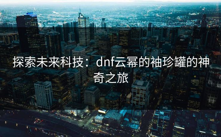 探索未来科技:dnf云幂的袖珍罐的神奇之旅 探索未来科技:dnf云幂的袖珍罐的神奇之旅