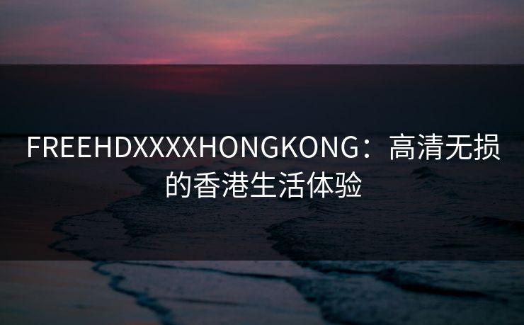 FREEHDXXXXHONGKONG：高清无损的香港生活体验