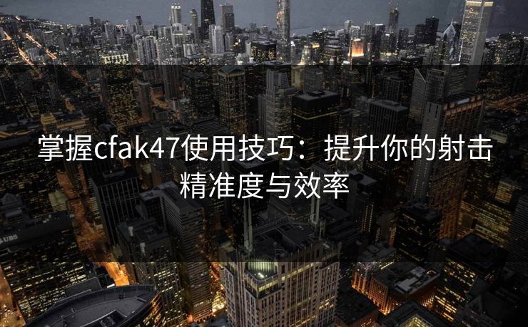 掌握cfak47使用技巧：提升你的射击精准度与效率