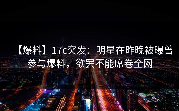 【爆料】17c突发:明星在昨晚被曝曾参与爆料,欲罢不能席卷全网 【爆料】17c突发:明星在昨晚被曝曾参与爆料,欲罢不能席卷全网