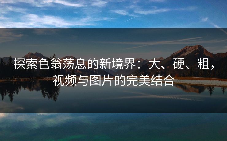 探索色翁荡息的新境界：大、硬、粗，视频与图片的完美结合