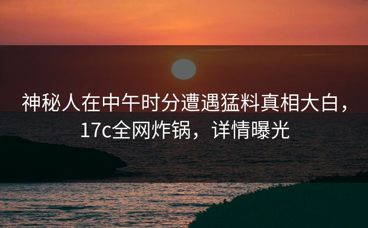 神秘人在中午时分遭遇猛料真相大白，17c全网炸锅，详情曝光
