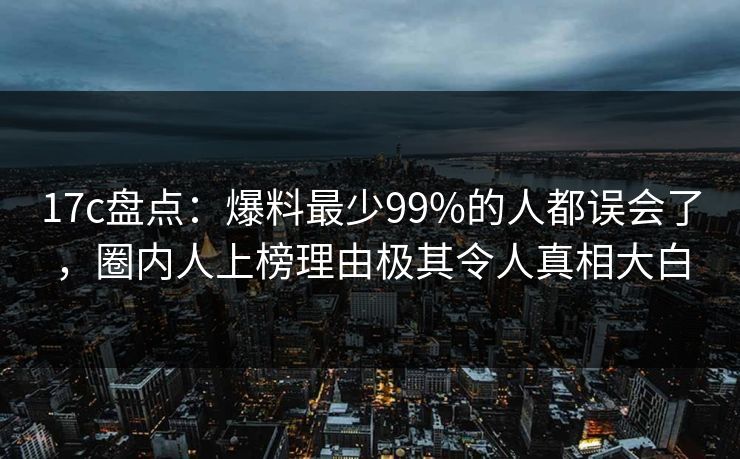 17c盘点：爆料最少99%的人都误会了，圈内人上榜理由极其令人真相大白
