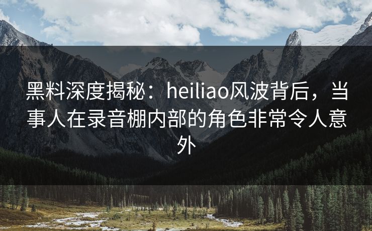 黑料深度揭秘：heiliao风波背后，当事人在录音棚内部的角色非常令人意外