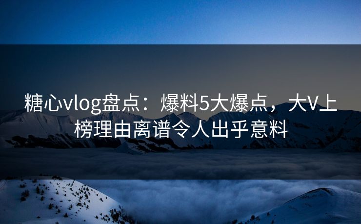 糖心vlog盘点：爆料5大爆点，大V上榜理由离谱令人出乎意料