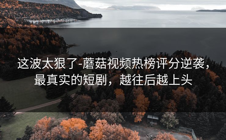 这波太狠了-蘑菇视频热榜评分逆袭，最真实的短剧，越往后越上头