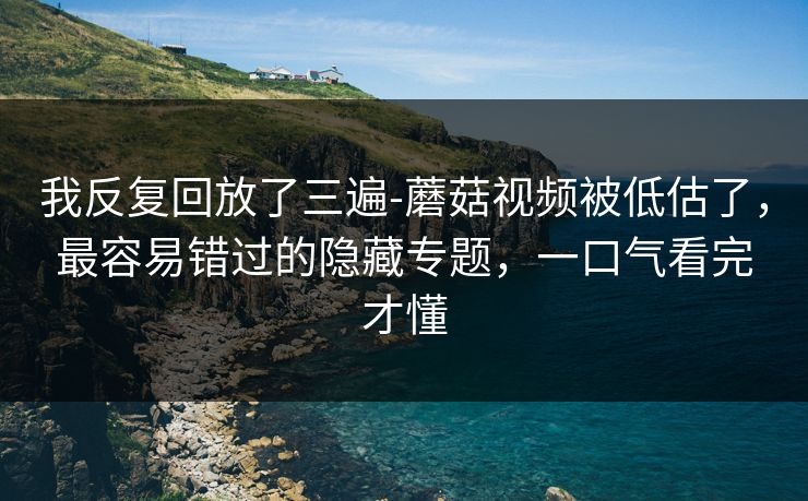 我反复回放了三遍-蘑菇视频被低估了，最容易错过的隐藏专题，一口气看完才懂