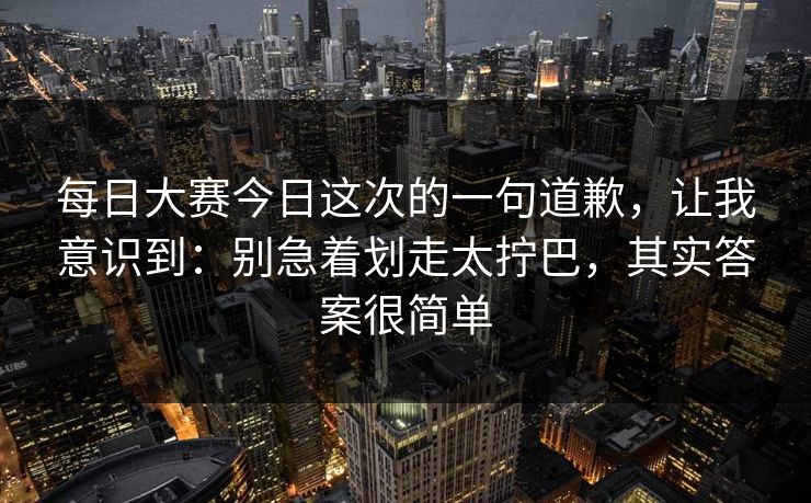 每日大赛今日这次的一句道歉,让我意识到:别急着划走太拧巴,其实答案很简单