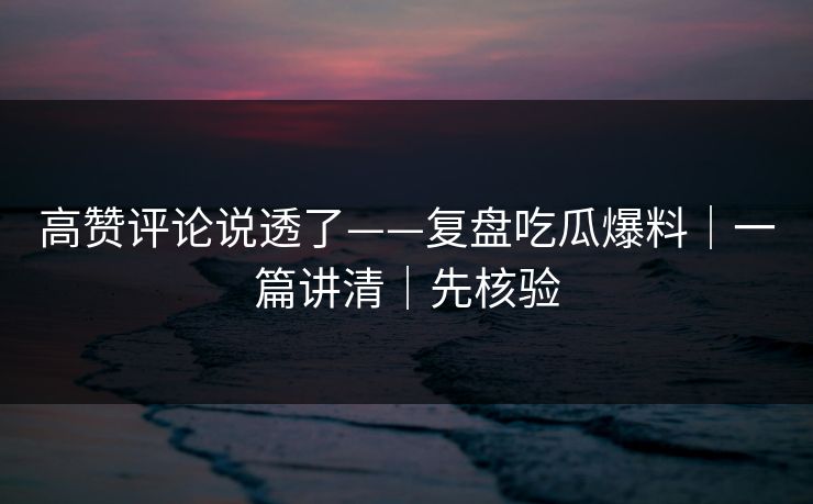 高赞评论说透了——复盘吃瓜爆料｜一篇讲清｜先核验