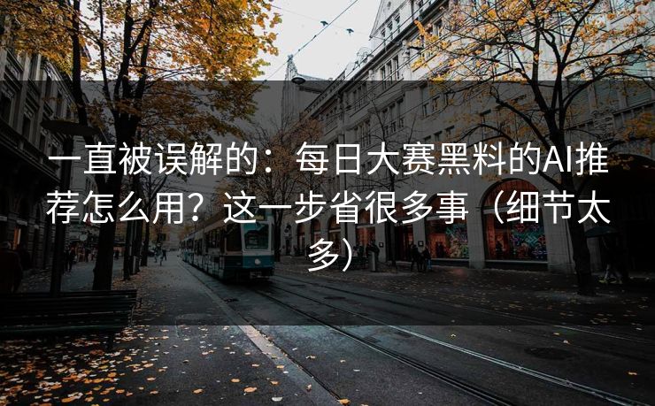 一直被误解的：每日大赛黑料的AI推荐怎么用？这一步省很多事（细节太多）