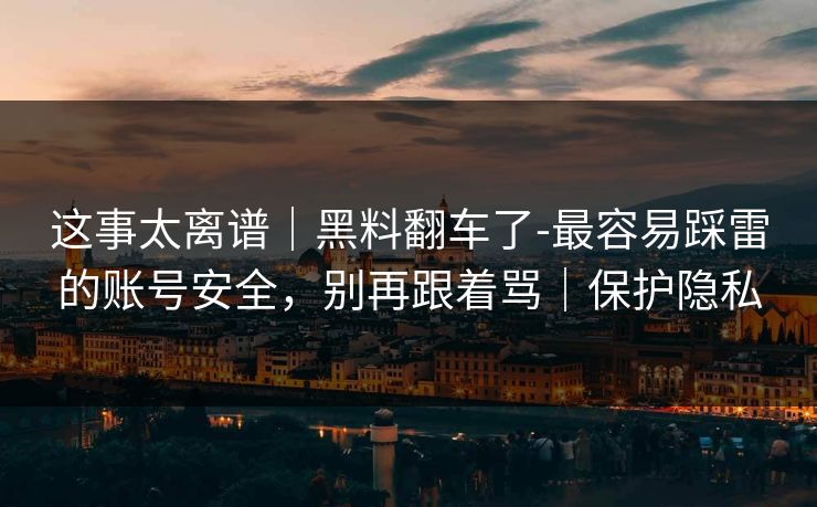这事太离谱｜黑料翻车了-最容易踩雷的账号安全，别再跟着骂｜保护隐私