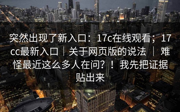 突然出现了新入口：17c在线观看；17cc最新入口｜关于网页版的说法 ｜ 难怪最近这么多人在问？！我先把证据贴出来