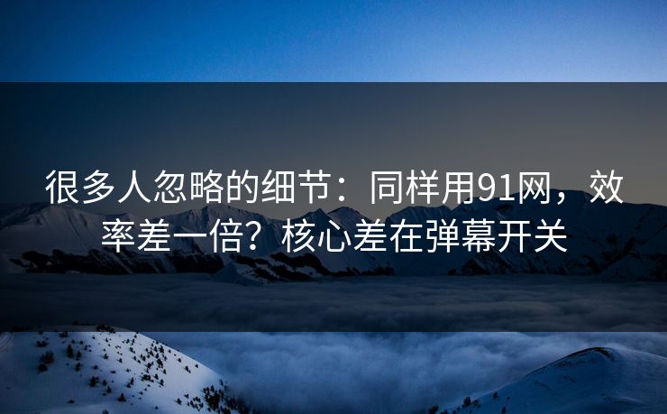 很多人忽略的细节：同样用91网，效率差一倍？核心差在弹幕开关