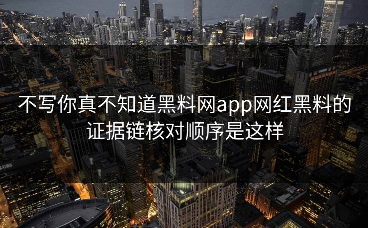 不写你真不知道黑料网app网红黑料的证据链核对顺序是这样