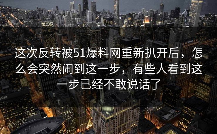 这次反转被51爆料网重新扒开后,怎么会突然闹到这一步,有些人看到这一步已经不敢说话了 这次反转被51爆料网重新扒开后,怎么会突然闹到这一步,有些人看到这一步已经不敢说话了